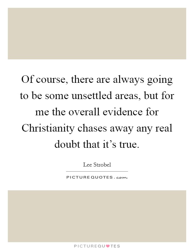 Of course, there are always going to be some unsettled areas, but for me the overall evidence for Christianity chases away any real doubt that it's true. Picture Quote #1