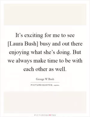 It’s exciting for me to see [Laura Bush] busy and out there enjoying what she’s doing. But we always make time to be with each other as well Picture Quote #1