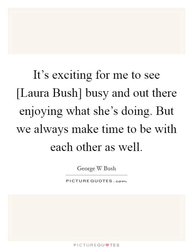 It's exciting for me to see [Laura Bush] busy and out there enjoying what she's doing. But we always make time to be with each other as well. Picture Quote #1