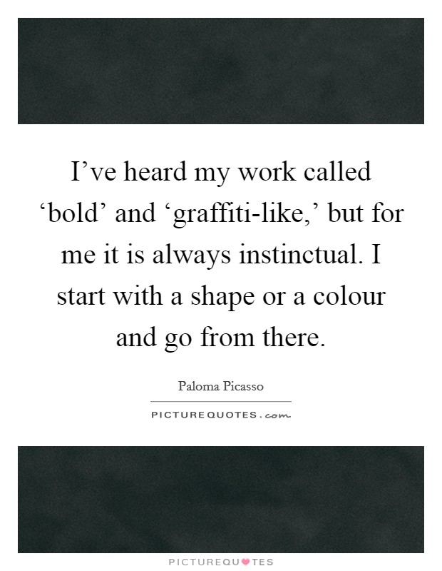 I've heard my work called ‘bold' and ‘graffiti-like,' but for me it is always instinctual. I start with a shape or a colour and go from there. Picture Quote #1