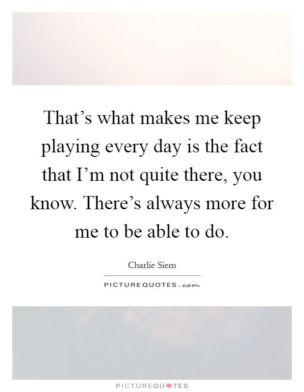 That's what makes me keep playing every day is the fact that I'm not quite there, you know. There's always more for me to be able to do. Picture Quote #1
