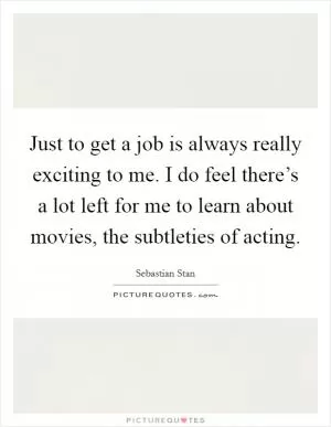 Just to get a job is always really exciting to me. I do feel there’s a lot left for me to learn about movies, the subtleties of acting Picture Quote #1