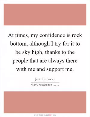 At times, my confidence is rock bottom, although I try for it to be sky high, thanks to the people that are always there with me and support me Picture Quote #1