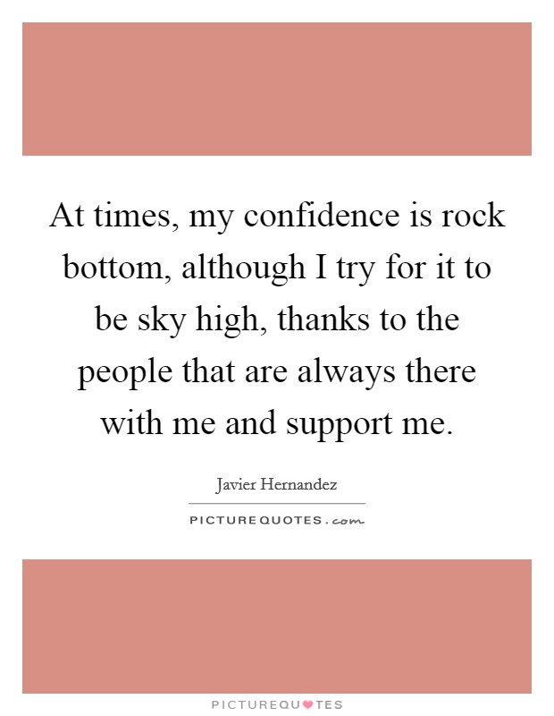 At times, my confidence is rock bottom, although I try for it to be sky high, thanks to the people that are always there with me and support me. Picture Quote #1