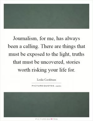 Journalism, for me, has always been a calling. There are things that must be exposed to the light, truths that must be uncovered, stories worth risking your life for Picture Quote #1