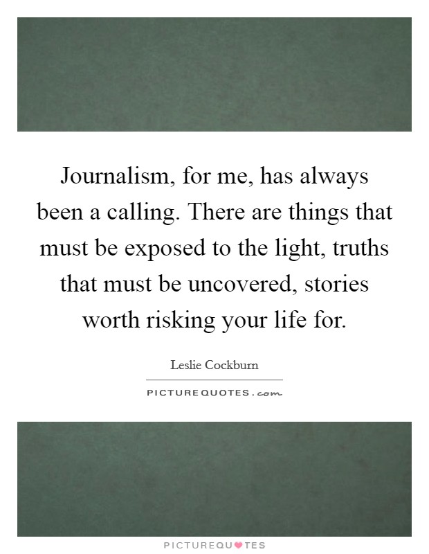 Journalism, for me, has always been a calling. There are things that must be exposed to the light, truths that must be uncovered, stories worth risking your life for. Picture Quote #1