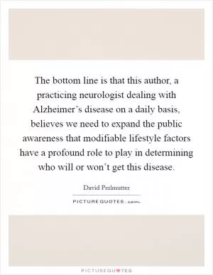 The bottom line is that this author, a practicing neurologist dealing with Alzheimer’s disease on a daily basis, believes we need to expand the public awareness that modifiable lifestyle factors have a profound role to play in determining who will or won’t get this disease Picture Quote #1