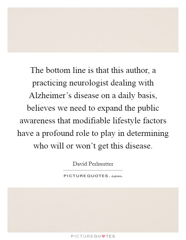 The bottom line is that this author, a practicing neurologist dealing with Alzheimer's disease on a daily basis, believes we need to expand the public awareness that modifiable lifestyle factors have a profound role to play in determining who will or won't get this disease. Picture Quote #1