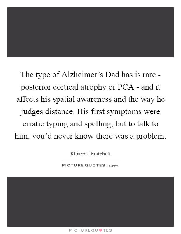 The type of Alzheimer's Dad has is rare - posterior cortical atrophy or PCA - and it affects his spatial awareness and the way he judges distance. His first symptoms were erratic typing and spelling, but to talk to him, you'd never know there was a problem. Picture Quote #1