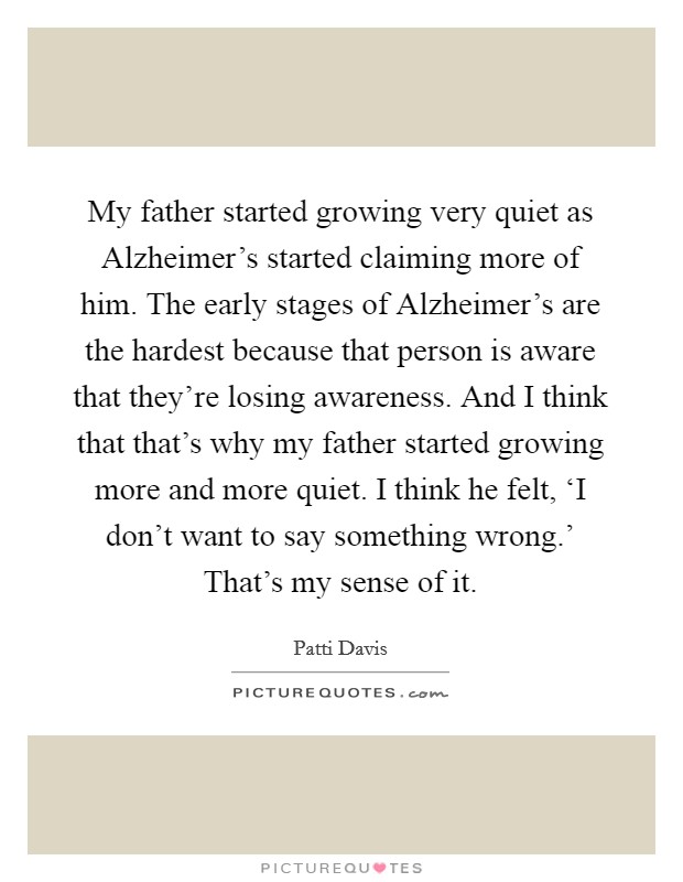 My father started growing very quiet as Alzheimer's started claiming more of him. The early stages of Alzheimer's are the hardest because that person is aware that they're losing awareness. And I think that that's why my father started growing more and more quiet. I think he felt, ‘I don't want to say something wrong.' That's my sense of it. Picture Quote #1