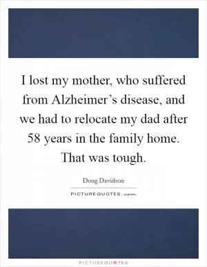 I lost my mother, who suffered from Alzheimer’s disease, and we had to relocate my dad after 58 years in the family home. That was tough Picture Quote #1