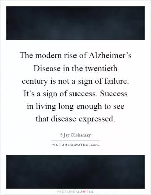 The modern rise of Alzheimer’s Disease in the twentieth century is not a sign of failure. It’s a sign of success. Success in living long enough to see that disease expressed Picture Quote #1