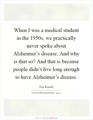 When I was a medical student in the 1950s, we practically never spoke about Alzheimer’s disease. And why is that so? And that is because people didn’t live long enough to have Alzheimer’s disease Picture Quote #1