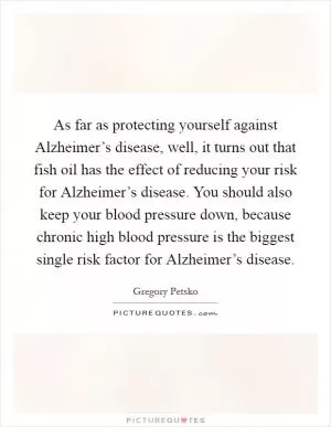 As far as protecting yourself against Alzheimer’s disease, well, it turns out that fish oil has the effect of reducing your risk for Alzheimer’s disease. You should also keep your blood pressure down, because chronic high blood pressure is the biggest single risk factor for Alzheimer’s disease Picture Quote #1