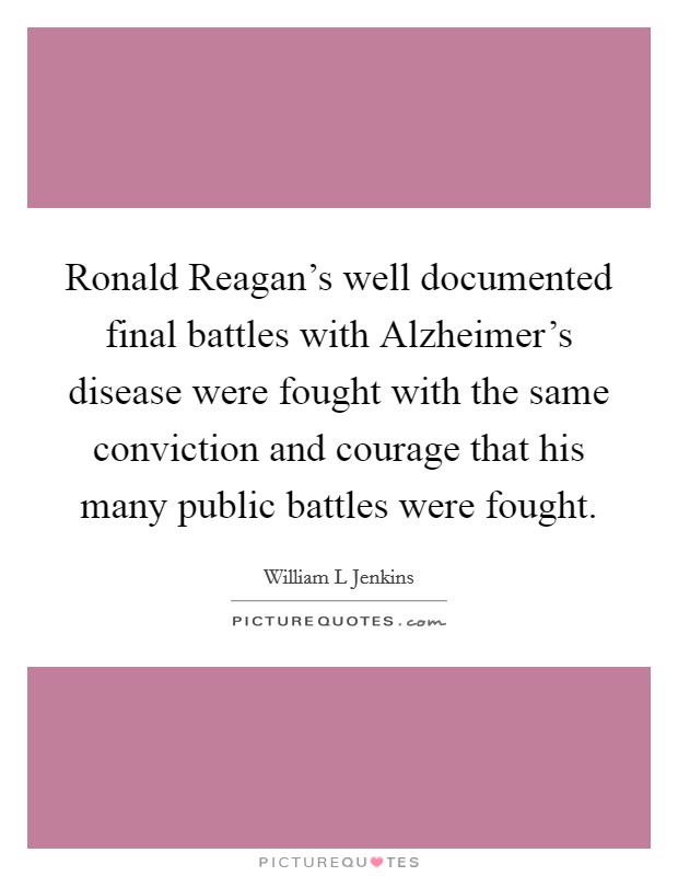 Ronald Reagan's well documented final battles with Alzheimer's disease were fought with the same conviction and courage that his many public battles were fought. Picture Quote #1
