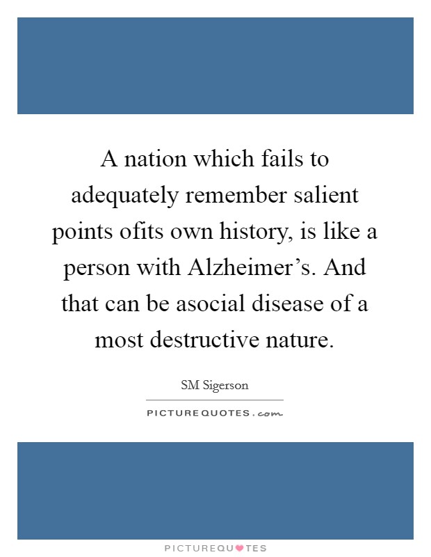 A nation which fails to adequately remember salient points ofits own history, is like a person with Alzheimer's. And that can be asocial disease of a most destructive nature. Picture Quote #1