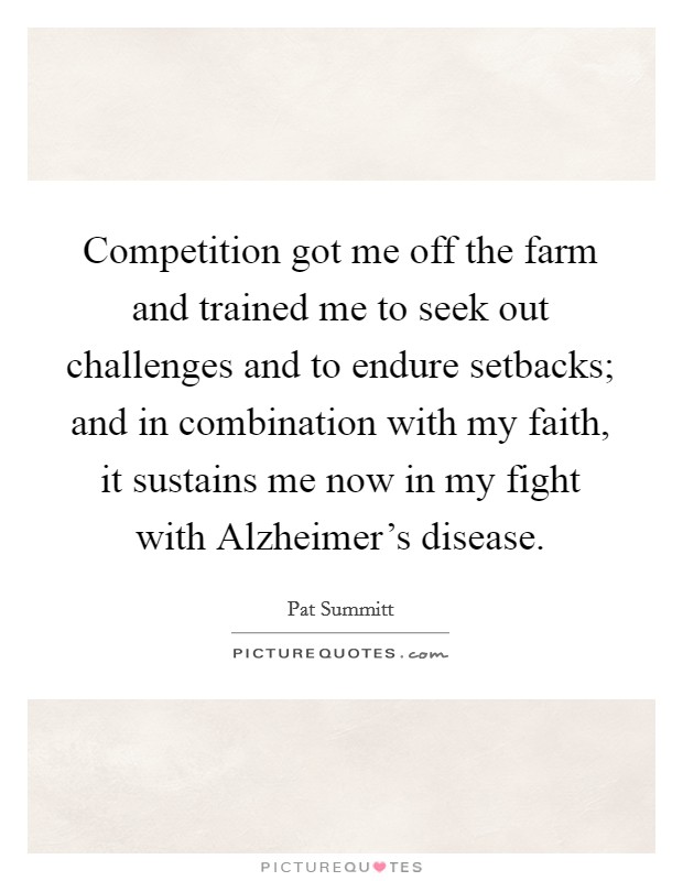 Competition got me off the farm and trained me to seek out challenges and to endure setbacks; and in combination with my faith, it sustains me now in my fight with Alzheimer's disease. Picture Quote #1
