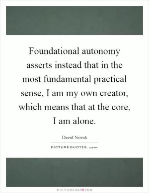 Foundational autonomy asserts instead that in the most fundamental practical sense, I am my own creator, which means that at the core, I am alone Picture Quote #1