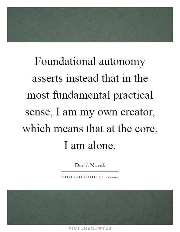 Foundational autonomy asserts instead that in the most fundamental practical sense, I am my own creator, which means that at the core, I am alone. Picture Quote #1