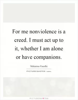 For me nonviolence is a creed. I must act up to it, whether I am alone or have companions Picture Quote #1