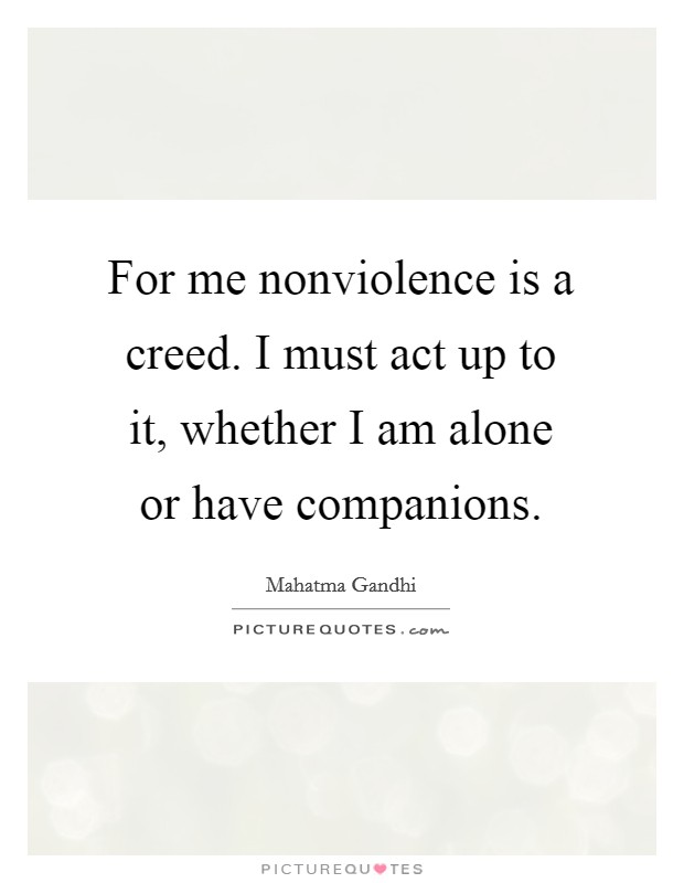 For me nonviolence is a creed. I must act up to it, whether I am alone or have companions. Picture Quote #1