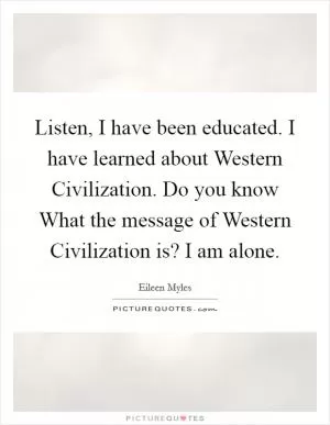 Listen, I have been educated. I have learned about Western Civilization. Do you know What the message of Western Civilization is? I am alone Picture Quote #1