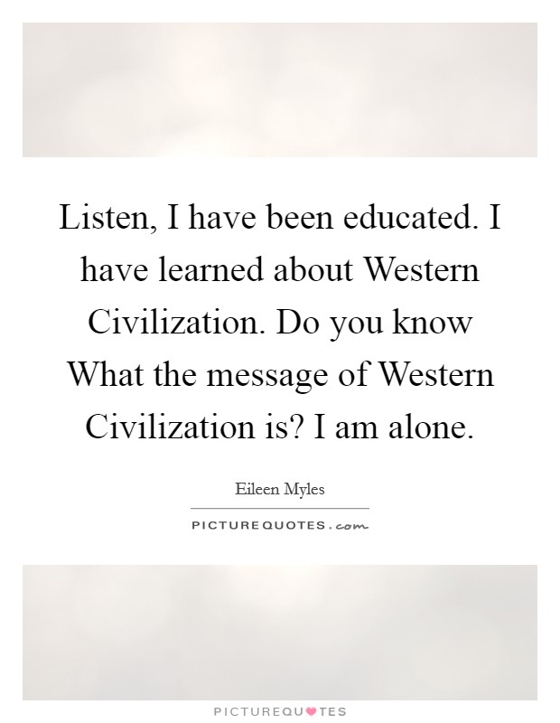 Listen, I have been educated. I have learned about Western Civilization. Do you know What the message of Western Civilization is? I am alone. Picture Quote #1
