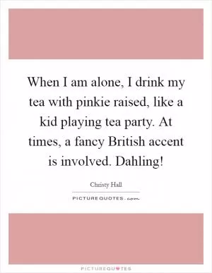 When I am alone, I drink my tea with pinkie raised, like a kid playing tea party. At times, a fancy British accent is involved. Dahling! Picture Quote #1