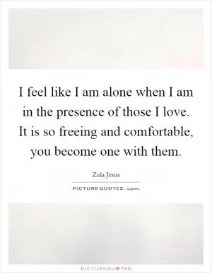 I feel like I am alone when I am in the presence of those I love. It is so freeing and comfortable, you become one with them Picture Quote #1