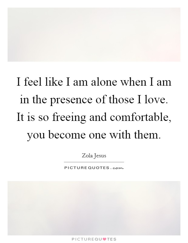 I feel like I am alone when I am in the presence of those I love. It is so freeing and comfortable, you become one with them. Picture Quote #1
