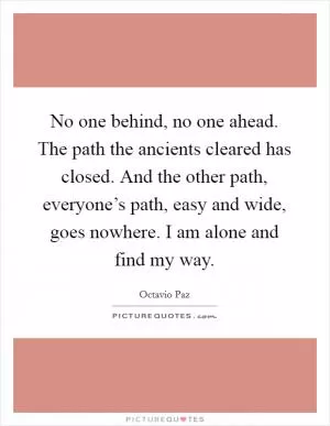 No one behind, no one ahead. The path the ancients cleared has closed. And the other path, everyone’s path, easy and wide, goes nowhere. I am alone and find my way Picture Quote #1