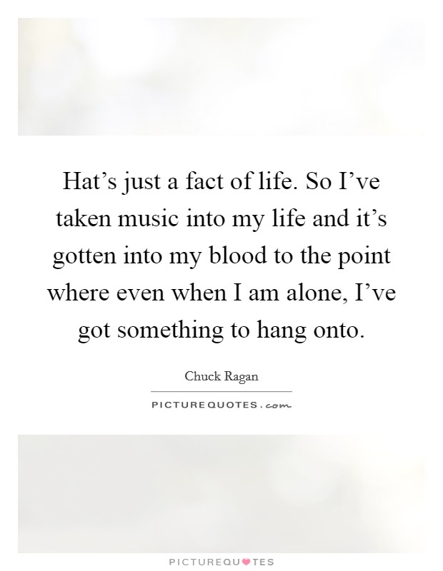 Hat's just a fact of life. So I've taken music into my life and it's gotten into my blood to the point where even when I am alone, I've got something to hang onto. Picture Quote #1