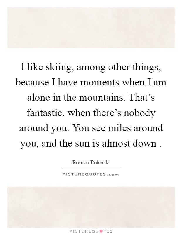 I like skiing, among other things, because I have moments when I am alone in the mountains. That's fantastic, when there's nobody around you. You see miles around you, and the sun is almost down . Picture Quote #1