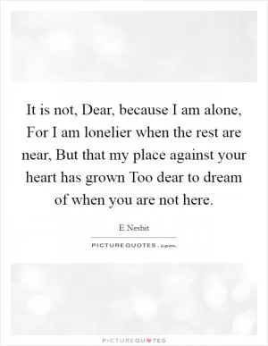 It is not, Dear, because I am alone, For I am lonelier when the rest are near, But that my place against your heart has grown Too dear to dream of when you are not here Picture Quote #1
