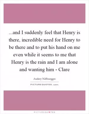 ...and I suddenly feel that Henry is there, incredible need for Henry to be there and to put his hand on me even while it seems to me that Henry is the rain and I am alone and wanting him - Clare Picture Quote #1