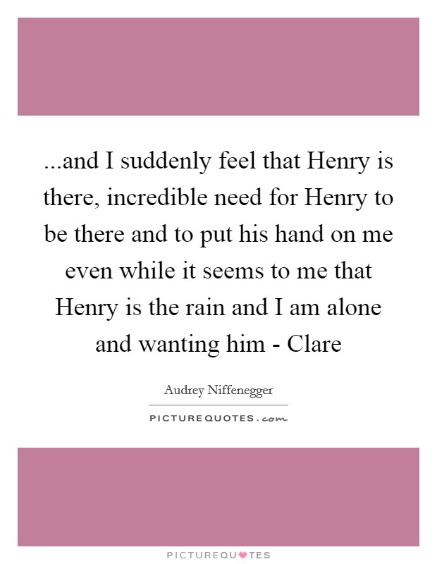 ...and I suddenly feel that Henry is there, incredible need for Henry to be there and to put his hand on me even while it seems to me that Henry is the rain and I am alone and wanting him - Clare Picture Quote #1