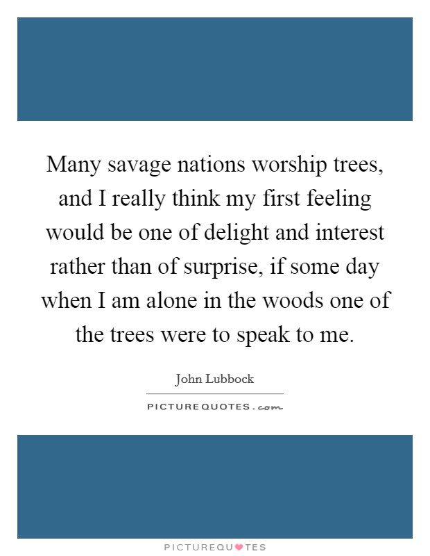 Many savage nations worship trees, and I really think my first feeling would be one of delight and interest rather than of surprise, if some day when I am alone in the woods one of the trees were to speak to me. Picture Quote #1