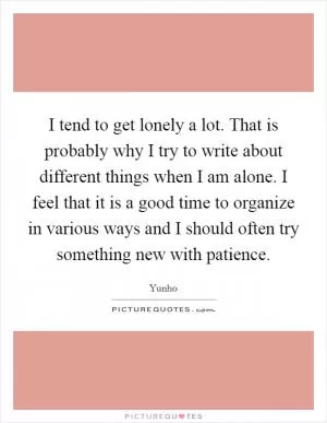 I tend to get lonely a lot. That is probably why I try to write about different things when I am alone. I feel that it is a good time to organize in various ways and I should often try something new with patience Picture Quote #1