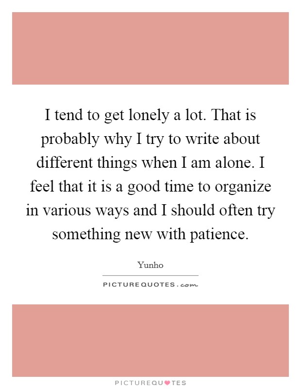I tend to get lonely a lot. That is probably why I try to write about different things when I am alone. I feel that it is a good time to organize in various ways and I should often try something new with patience. Picture Quote #1