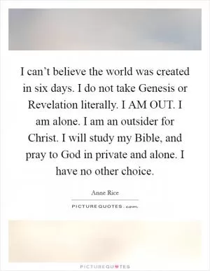 I can’t believe the world was created in six days. I do not take Genesis or Revelation literally. I AM OUT. I am alone. I am an outsider for Christ. I will study my Bible, and pray to God in private and alone. I have no other choice Picture Quote #1