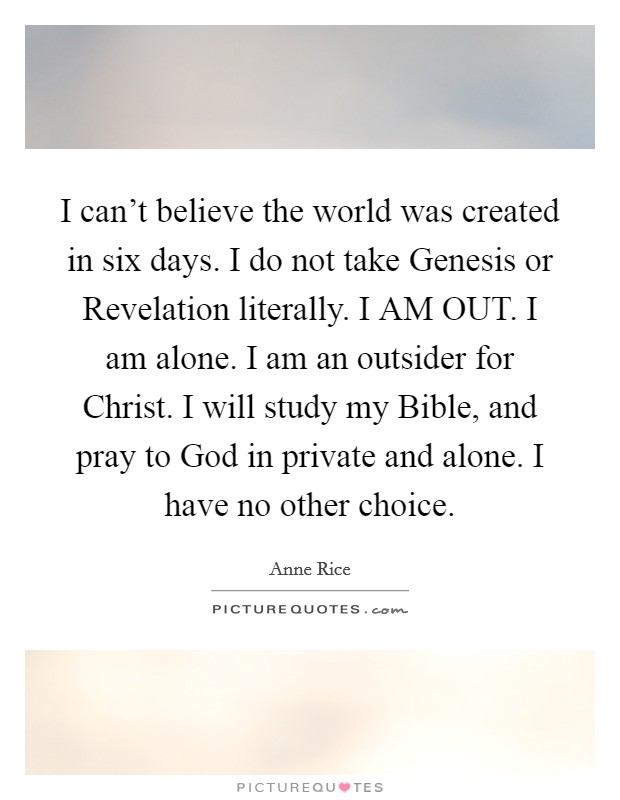 I can't believe the world was created in six days. I do not take Genesis or Revelation literally. I AM OUT. I am alone. I am an outsider for Christ. I will study my Bible, and pray to God in private and alone. I have no other choice. Picture Quote #1