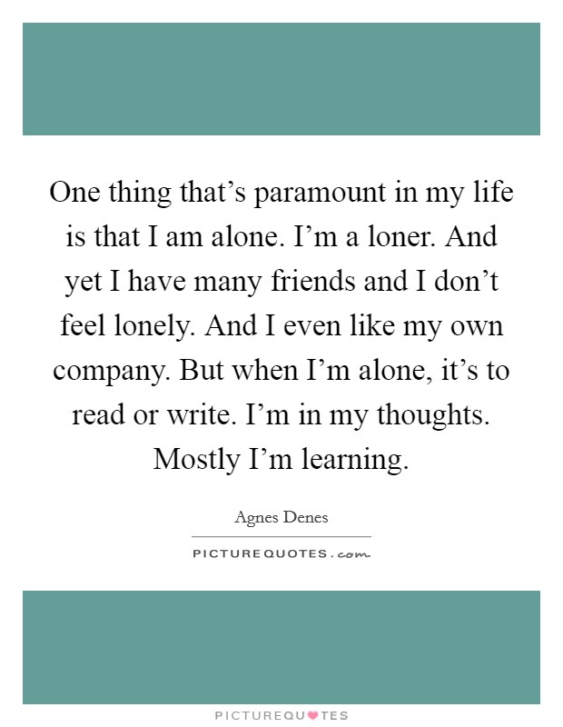 One thing that's paramount in my life is that I am alone. I'm a loner. And yet I have many friends and I don't feel lonely. And I even like my own company. But when I'm alone, it's to read or write. I'm in my thoughts. Mostly I'm learning. Picture Quote #1