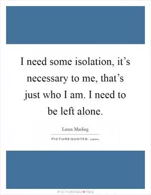 I need some isolation, it’s necessary to me, that’s just who I am. I need to be left alone Picture Quote #1