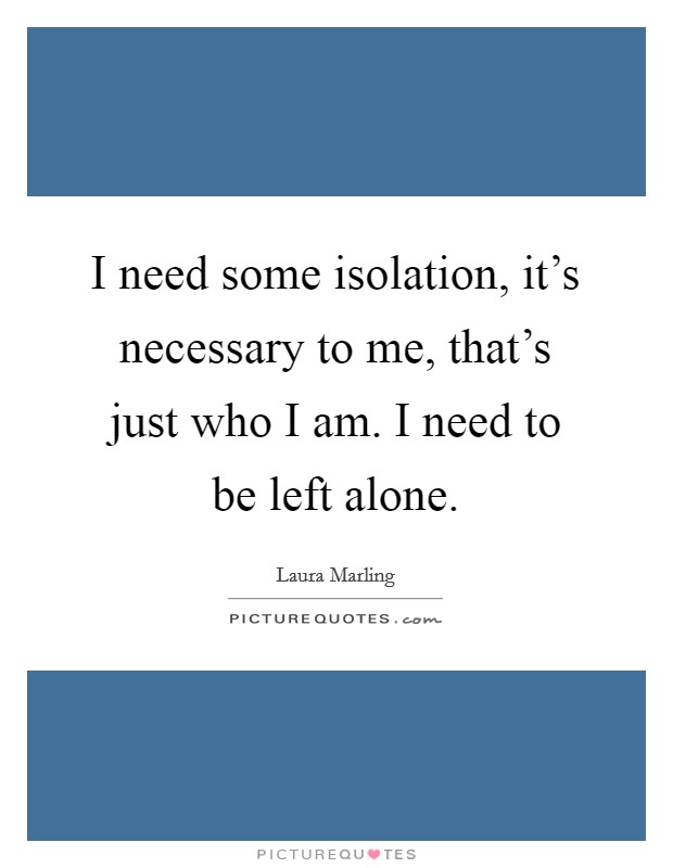I need some isolation, it's necessary to me, that's just who I am. I need to be left alone. Picture Quote #1