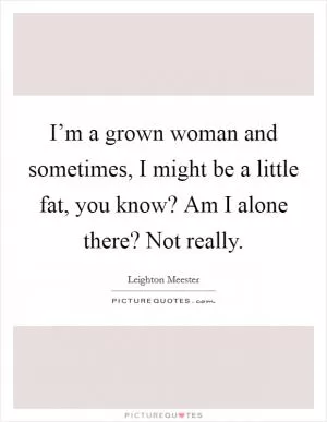 I’m a grown woman and sometimes, I might be a little fat, you know? Am I alone there? Not really Picture Quote #1