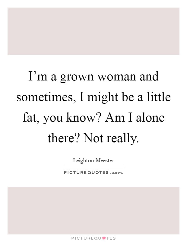 I'm a grown woman and sometimes, I might be a little fat, you know? Am I alone there? Not really. Picture Quote #1