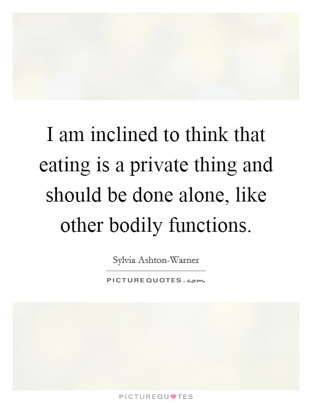 I am inclined to think that eating is a private thing and should be done alone, like other bodily functions. Picture Quote #1