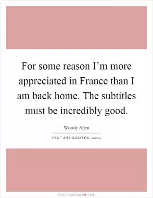 For some reason I’m more appreciated in France than I am back home. The subtitles must be incredibly good Picture Quote #1
