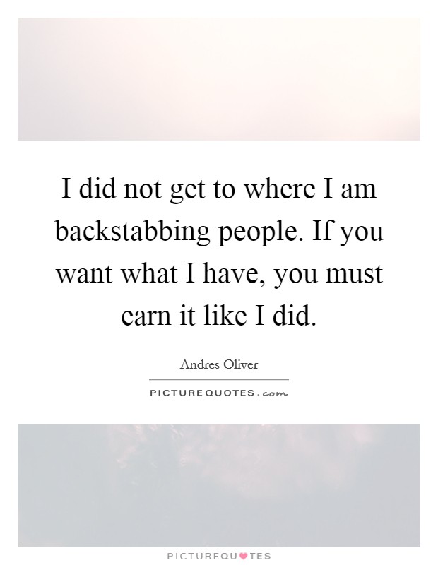I did not get to where I am backstabbing people. If you want what I have, you must earn it like I did. Picture Quote #1