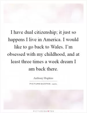 I have dual citizenship; it just so happens I live in America. I would like to go back to Wales. I’m obsessed with my childhood, and at least three times a week dream I am back there Picture Quote #1